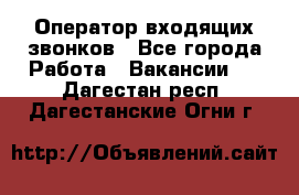  Оператор входящих звонков - Все города Работа » Вакансии   . Дагестан респ.,Дагестанские Огни г.